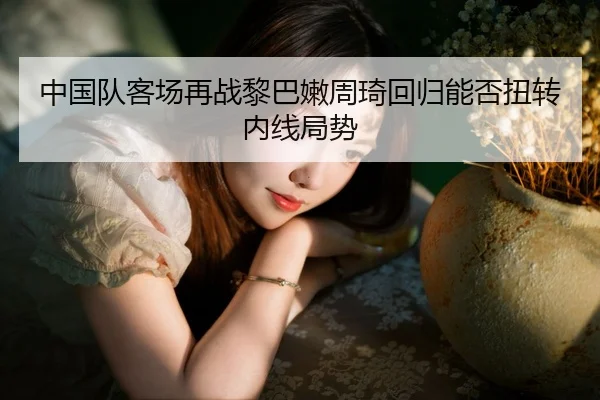 中国队客场再战黎巴嫩周琦回归能否扭转内线局势